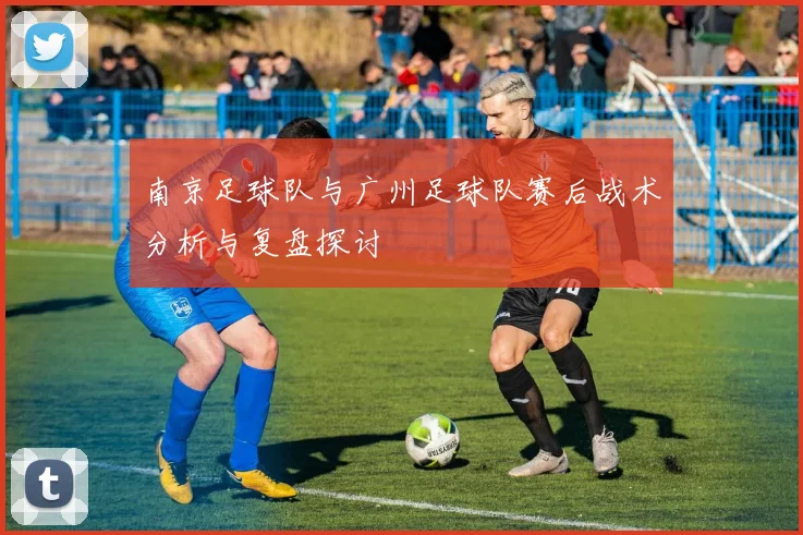 南京足球队与广州足球队赛后战术分析与复盘探讨