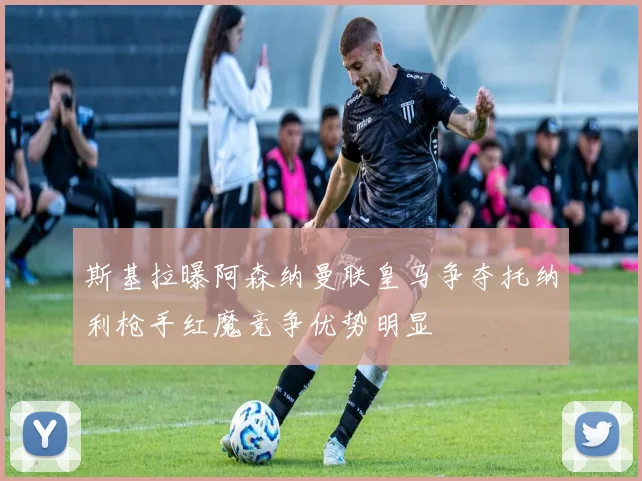 斯基拉曝阿森纳曼联皇马争夺托纳利枪手红魔竞争优势明显
