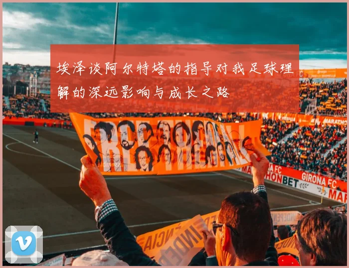 埃泽谈阿尔特塔的指导对我足球理解的深远影响与成长之路