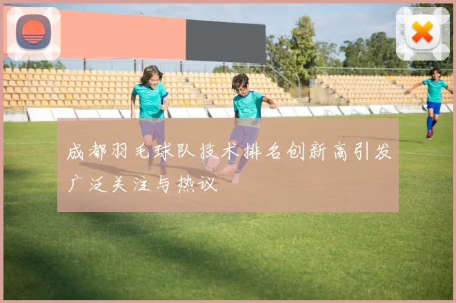 成都羽毛球队技术排名创新高引发广泛关注与热议