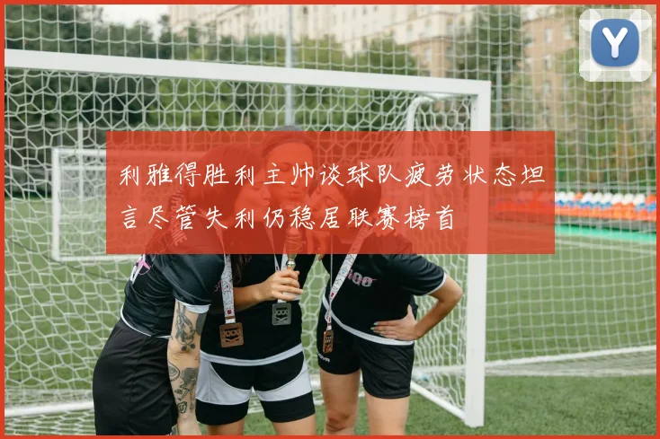 利雅得胜利主帅谈球队疲劳状态坦言尽管失利仍稳居联赛榜首