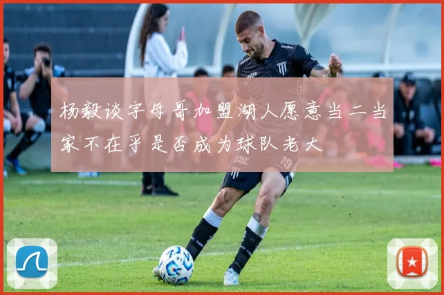 杨毅谈字母哥加盟湖人愿意当二当家不在乎是否成为球队老大